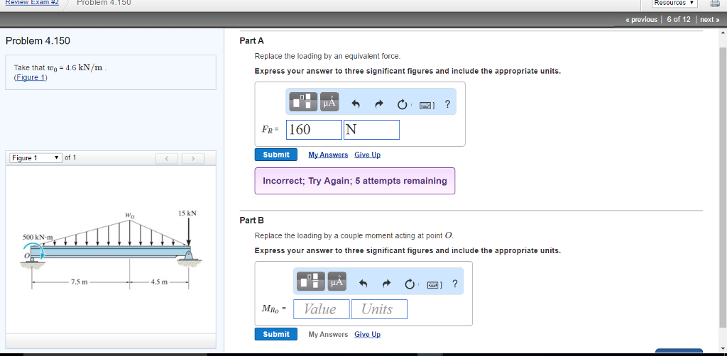 Review Exam #2
Problem 4.150
Problem 4.150
Take that wo= 4.6 kN/m
(Figure 1)
Figure 1
of 1
<
500 kN·m,
7.5 m
Wo
4.5 m
Part A
Replace the loading by an equivalent force.
Express your answer to three significant figures and include the appropriate units.
FR 160
μA
N
Submit
My Answers Give Up
?
15 kN
Part B
Incorrect; Try Again; 5 attempts remaining
Replace the loading by a couple moment acting at point O.
Express your answer to three significant figures and include the appropriate units.
MRO =
Value
?
Units
Submit
My Answers Give Up
Resources
‹ previous | 6 of 12 | next >