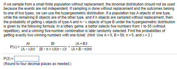 If we sample from a small finite population without replacement, the binomial distribution should not be used
because the events are not independent. If sampling is done without replacement and the outcomes belong
to one of two types, we can use the hypergeometric distribution. If a population has A objects of one type,
while the remaining B objects are of the other type, and if n objects are sampled without replacement, then
the probability of getting x objects of type A and n-x objects of type B under the hypergeometric distribution
is given by the following formula. In a lottery game, a bettor selects five numbers from 1 to 55 (without
repetition), and a winning five-number combination is later randomly selected. Find the probabilities of
getting exactly two winning numbers with one ticket. (Hint: Use A = 5, B = 50, n=5, and x = 2.)
P(x) =
A!
B!
(A-x)!x! (B-n+x)!(n-x)!
(A + B)!
(A+B-n)!n!
P(2)=
(Round to four decimal places as needed.)