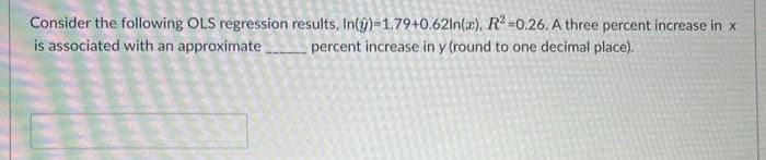 Consider the following OLS regression results, In(y)-1.79+0.62ln(x), R² -0.26. A three percent increase in x
is associated with an approximate percent increase in y (round to one decimal place).