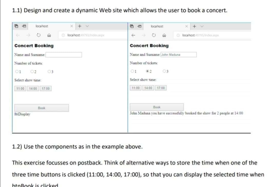 1.1) Design and create a dynamic Web site which allows the user to book a concert.
localhost
+ v
localhost
+
O localhost49793/indexaspx
O localhost49793/indexaspx
Concert Booking
Concert Booking
Name and Surname:
Name and Surname: John Maduna
Number of tickets:
Number of tickets:
01
02
03
01
2
03
Select show time:
Select show time:
11:00 14.00 17:00
11.00
14.00 17.00
Book
Book
IbIDisplay
John Maduna you have successfully booked the show for 2 people at 14:00
1.2) Use the components as in the example above.
This exercise focusses on postback. Think of alternative ways to store the time when one of the
three time buttons is clicked (11:00, 14:00, 17:00), so that you can display the selected time when
htnBook is clicked
