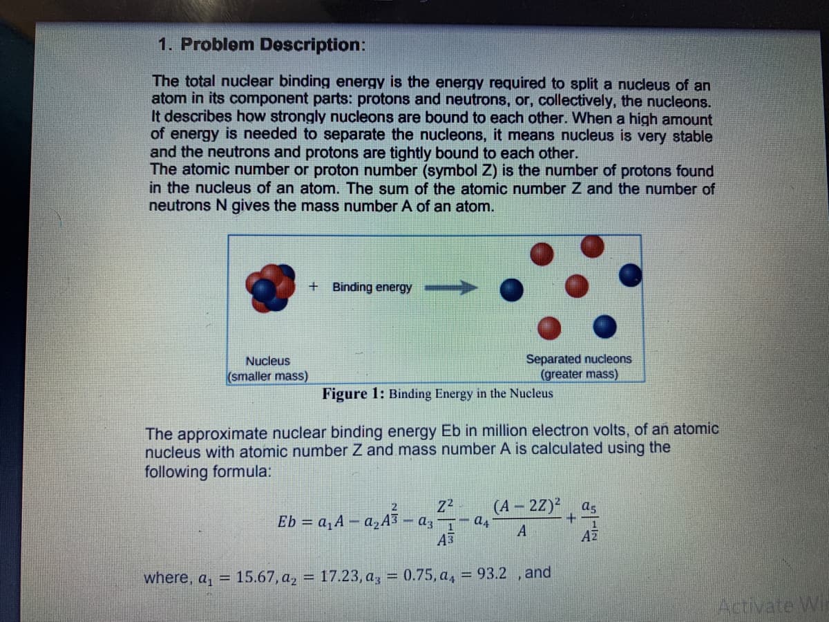 1. Problem Description:
The total nuclear binding energy is the energy required to split a nucleus of an
atom in its component parts: protons and neutrons, or, collectively, the nucleons.
It describes how strongly nucleons are bound to each other. When a high amount
of energy is needed to separate the nucleons, it means nucleus is very stable
and the neutrons and protons are tightly bound to each other.
The atomic number or proton number (symbol Z) is the number of protons found
in the nucleus of an atom. The sum of the atomic number Z and the number of
neutrons N gives the mass number A of an atom.
+ Binding energy
Separated nucleons
(greater mass)
Nucleus
(smaller mass)
Figure 1: Binding Energy in the Nucleus
The approximate nuclear binding energy Eb in million electron volts, of an atomic
nucleus with atomic number Z and mass number A is calculated using the
following formula:
(A - 22)?
as
2
Eb = a,A – a,A3
- az 1
A3
A
AZ
where, a, =
15.67, a, = 17.23, a, = 0.75, a, = 93.2 , and
Activate Win
