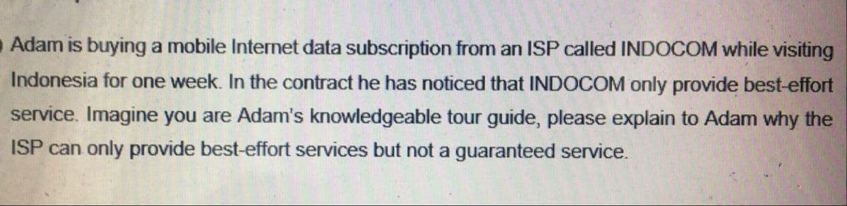Adam is buying a mobile Internet data subscription from an ISP called INDOCOM while visiting
Indonesia for one week. In the contract he has noticed that INDOCOM only provide best-effort
service. Imagine you are Adam's knowledgeable tour guide, please explain to Adam why the
ISP can only provide best-effort services but not a guaranteed service.
