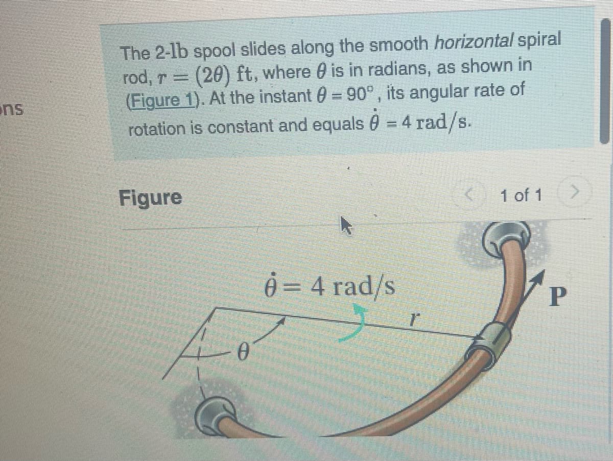 The 2-1b spool slides along the smooth horizontal spiral
rod, r = (20) ft, where is in radians, as shown in
(Figure 1). At the instant = 90°, its angular rate of
rotation is constant and equals 0 = 4 rad/s.
Figure
0
0 = 4 rad/s
1
1 of 1
P