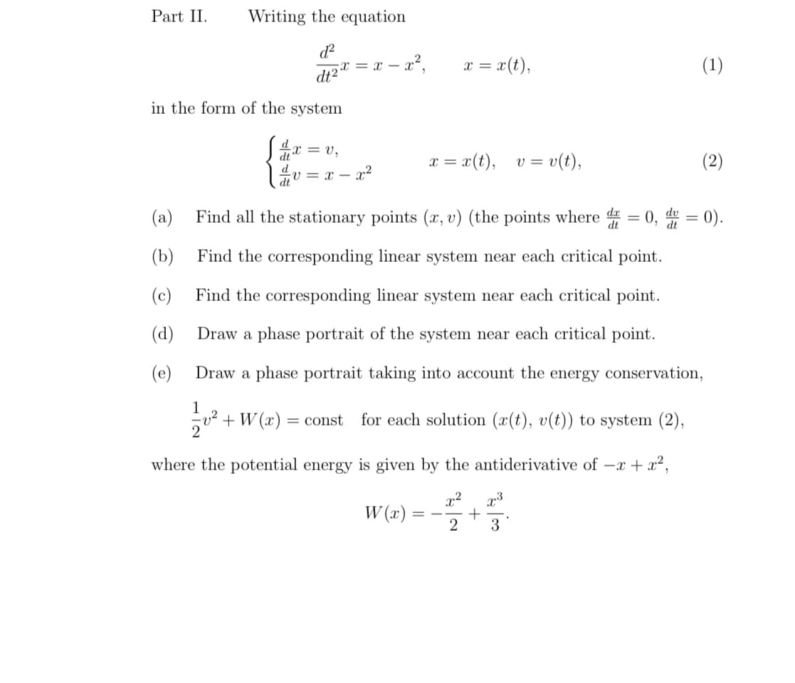 Part II. Writing the equation
d²
dt²
in the form of the system
(a)
(b)
(c)
(d)
(e)
x= x= x²,
x = V₁
v = x= x²
dt
2
= x(t),
x =
x = x (t),
v²
+ W(x) = const for each solution (x(t), v(t)) to system (2),
v = v(t),
Find all the stationary points (x, v) (the points where d = 0, du = 0).
dt
Find the corresponding linear system near each critical point.
Find the corresponding linear system near each critical point.
Draw a phase portrait of the system near each critical point.
Draw a phase portrait taking into account the energy conservation,
1
where the potential energy is given by the antiderivative of -x + x²,
x²
W(x)
2
+
3
(1)
(2)