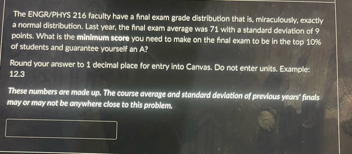 The ENGR/PHYS 216 faculty have a final exam grade distribution that is, miraculously, exactly
a normal distribution. Last year, the final exam average was 71 with a standard deviation of 9
points. What is the minimum score you need to make on the final exam to be in the top 10%
of students and guarantee yourself an A?
Round your answer to 1 decimal place for entry into Canvas. Do not enter units. Example:
12.3
These numbers are made up. The course average and standard deviation of previous years' finals
may or may not be anywhere close to this problem.