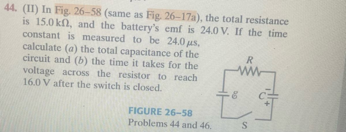 44. (II) In Fig. 26-58 (same as Fig. 26-17a), the total resistance
is 15.0 kn, and the battery's emf is 24.0 V. If the time
constant is measured to be 24.0 μs,
calculate (a) the total capacitance of the
circuit and (b) the time it takes for the
voltage across the resistor to reach
16.0 V after the switch is closed.
FIGURE 26-58
Problems 44 and 46.
R
www
S
!!+