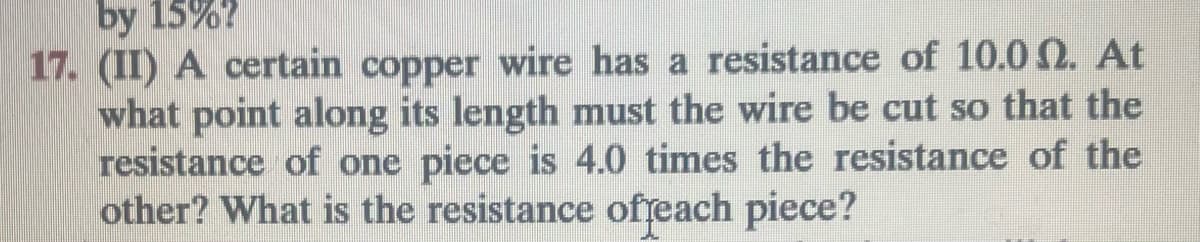 by 15%?
17. (II) A certain copper wire has a resistance of 10.00. At
what point along its length must the wire be cut so that the
resistance of one piece is 4.0 times the resistance of the
other? What is the resistance of each piece?