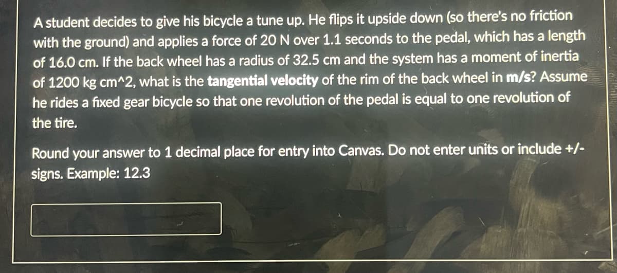 A student decides to give his bicycle a tune up. He flips it upside down (so there's no friction
with the ground) and applies a force of 20 N over 1.1 seconds to the pedal, which has a length
of 16.0 cm. If the back wheel has a radius of 32.5 cm and the system has a moment of inertia
of 1200 kg cm^2, what is the tangential velocity of the rim of the back wheel in m/s? Assume
he rides a fixed gear bicycle so that one revolution of the pedal is equal to one revolution of
the tire.
Round your answer to 1 decimal place for entry into Canvas. Do not enter units or include +/-
signs. Example: 12.3