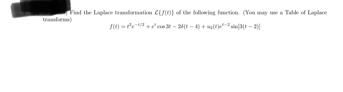 1. (a) (6 points) Find the Laplace transformation L{f(t)} of the following function. (You may use a Table of Laplace
transforms)
f(t) = t2et/2+ e cos 3t - 28(t-4) + u2(t)e-2 sin[3(t - 2)]