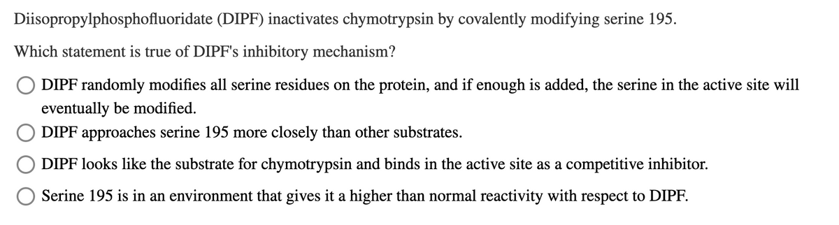 Diisopropylphosphofluoridate (DIPF) inactivates chymotrypsin by covalently modifying serine 195.
Which statement is true of DIPF's inhibitory mechanism?
DIPF randomly modifies all serine residues on the protein, and if enough is added, the serine in the active site will
eventually be modified.
DIPF approaches serine 195 more closely than other substrates.
DIPF looks like the substrate for chymotrypsin and binds in the active site as a competitive inhibitor.
Serine 195 is in an environment that gives it a higher than normal reactivity with respect to DIPF.