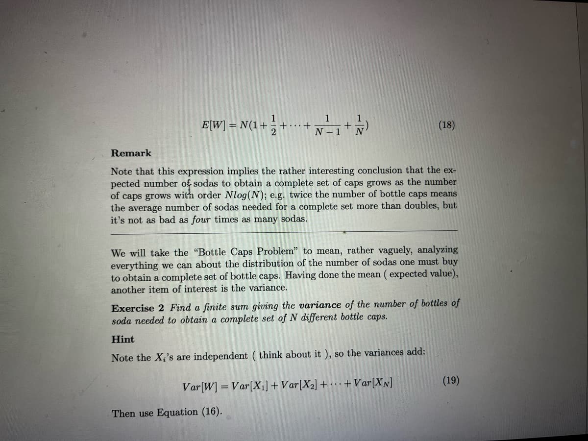 1
E[W] = N(1 + ++
2
1
N-1
+
Remark
Note that this expression implies the rather interesting conclusion that the ex-
pected number of sodas to obtain a complete set of caps grows as the number
of caps grows with order Nlog(N); e.g. twice the number of bottle caps means
the average number of sodas needed for a complete set more than doubles, but
it's not as bad as four times as many sodas.
(18)
We will take the "Bottle Caps Problem" to mean, rather vaguely, analyzing
everything we can about the distribution of the number of sodas one must buy
to obtain a complete set of bottle caps. Having done the mean (expected value),
another item of interest is the variance.
Then use Equation (16).
Exercise 2 Find a finite sum giving the variance of the number of bottles of
soda needed to obtain a complete set of N different bottle caps.
Hint
Note the X₂'s are independent (think about it), so the variances add:
Var [W] = Var[X₁] + Var[X₂] ++ Var[XN]
(19)