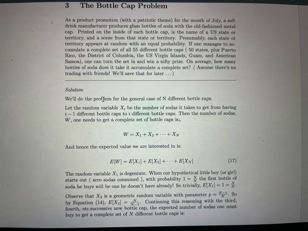 3 The Bottle Cap Problem
As a product promotion (with a patriotic theme) for the month of July, a soft
drink manufacturer produces glass bottles of soda with the old-fashioned metal
cap. Printed on the inside of each bottle cap, is the name of a US state or
territory, and a scene from that state or territory. Presumably, each state or
territory appears at random with an equal probability. If one manages to ac-
cumulate a complete set of all 55 different bottle caps (50 states, plus Puerto
Rico, the District of Columbia, the US Virgin Islands, Guam, and American
Samoa), one can turn the set in and win a nifty prize. On average, how many
bottles of soda does it take it accumulate a complete set? (Assume there's no
trading with friends! We'll save that for later...)
Solution
We'll do the problem for the general case of N different bottle caps.
Let the random variable X, be the number of sodas it takes to get from having
i-1 different bottle caps to i different bottle caps. Then the number of sodas,
W, one needs to get a complete set of bottle caps is:
W X₁ + X₂ + + XN
And hence the expected value we are interested in is:
E[W] = E[X₁] + E[X₂] ++ E[XN]
(17)
The random variable X₁ is degenrate. When our hypothetical little boy (or girl)
starts out (zero sodas consumed ), with probability 1 = the first bottle of
N.
soda he buys will be one he doesn't have already! So trivially, E[X₁] = 1 =
=
Observe that X2 is a geometric random variable with parameter p= ¹. So
by Equation (14), E[X₂]
Continuing this reasoning with the third,
fourth, etc.successive new bottle cap, the expected number of sodas one must
buy to get a complete set of N different bottle caps is:
