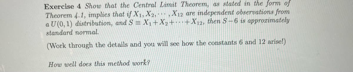 Exercise 4 Show that the Central Limit Theorem, as stated in the form of
Theorem 4.1, implies that if X₁, X2,, X12 are independent observations from
a U (0, 1) distribution, and S = X₁ + X₂++X12, then S-6 is approximately
standard normal.
(Work through the details and you will see how the constants 6 and 12 arise!)
How well does this method work?