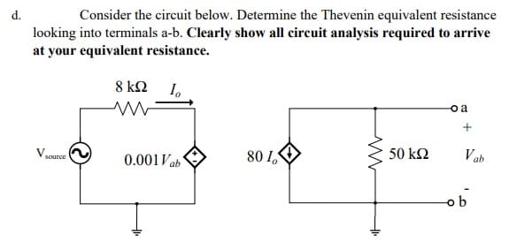 looking into terminals a-b. Clearly show all circuit analysis required to arrive
at your equivalent resistance.
d.
Consider the circuit below. Determine the Thevenin equivalent resistance
8 ΚΩ
I.
o a
50 k2
V ab
80 I,
0.001Vab
V source
