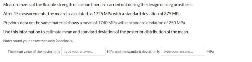 Measurements of the flexible strength of carbon fiber are carried out during the design of a leg prosthesis.
After 15 measurements, the mean is calculated as 1725 MPa with a standard deviation of 375 MPa.
Previous data on the same material shows a mean of 1740 MPa with a standard deviation of 250 MPa.
Use this information to estimate mean and standard deviation of the posterior distribution of the mean.
Note: round your answers to only 2 decimals.
The mean value of the posterior is type your answer.
MPa and the standard deviation is type your answer.
MPa.
