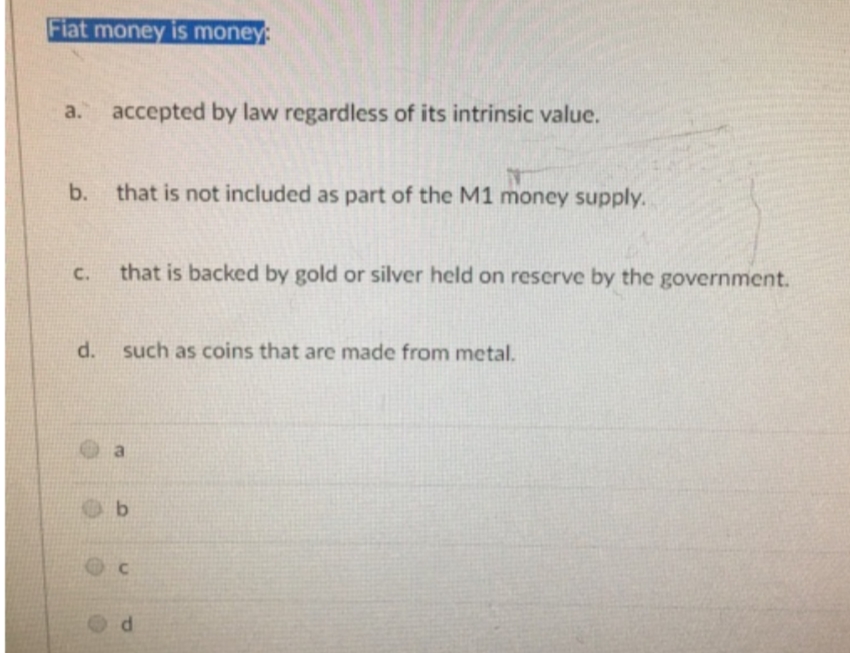 Fiat money is money:
a. accepted by law regardless of its intrinsic value.
b.
C.
d.
that is not included as part of the M1 money supply.
that is backed by gold or silver held on reserve by the government.
such as coins that are made from metal.
b
d