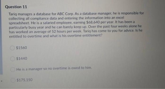 Question 11
Tariq manages a database for ABC Corp. As a database manager, he is responsible for
collecting all compliance data and entering the information into an excel
spreadsheet. He is a salaried employee, earning $68,640 per year. It has been a
particularly busy year and he can barely keep up. Over the past four weeks alone he
has worked an average of 52 hours per week. Tariq has come to you for advice. Is he
entitled to overtime and what is his overtime entitlement?
$1560
$1440
He is a manager so no overtime is owed to him.
$175.150