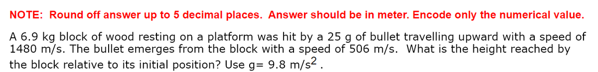 NOTE: Round off answer up to 5 decimal places. Answer should be in meter. Encode only the numerical value.
A 6.9 kg block of wood resting on a platform was hit by a 25 g of bullet travelling upward with a speed of
1480 m/s. The bullet emerges from the block with a speed of 506 m/s. What is the height reached by
the block relative to its initial position? Use g= 9.8 m/s².