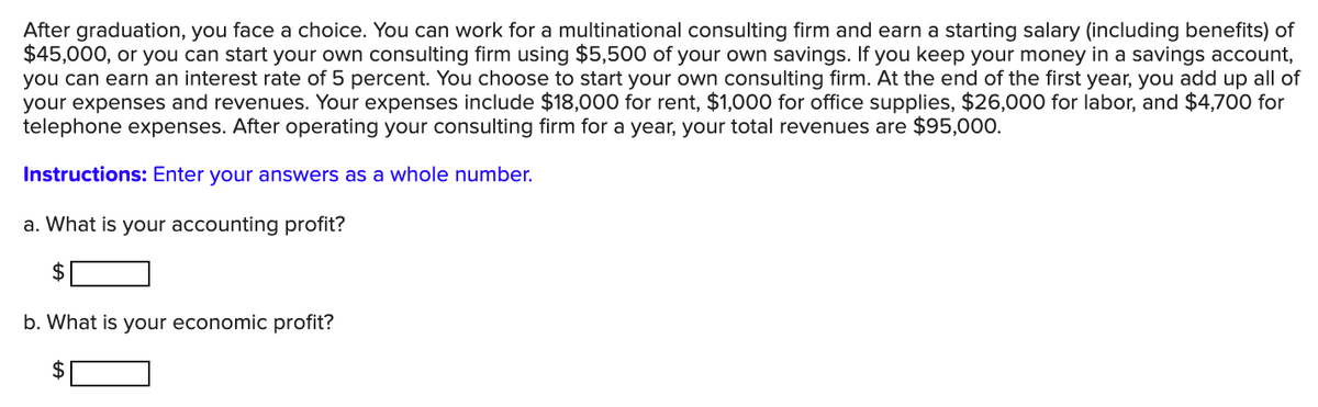 After graduation, you face a choice. You can work for a multinational consulting firm and earn a starting salary (including benefits) of
$45,000, or you can start your own consulting firm using $5,500 of your own savings. If you keep your money in a savings account,
you can earn an interest rate of 5 percent. You choose to start your own consulting firm. At the end of the first year, you add up all of
your expenses and revenues. Your expenses include $18,000 for rent, $1,000 for office supplies, $26,000 for labor, and $4,700 for
telephone expenses. After operating your consulting firm for a year, your total revenues are $95,000.
Instructions: Enter your answers as a whole number.
a. What is your accounting profit?
b. What is your economic profit?
