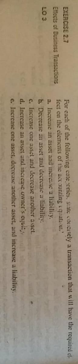 For each of the following cate ories, state con:Cisely a transaction that will have the required ef.
fect on the elements of the acc ounting iquation.'
EXERCISE 2.7
Effects of Business Transactions
a. Increase an asset and inerease a liability.
b. Decrease an asset and decrease a liabilitv.
c. Increase one asset and decrease another asset.
d. Increase an asset and increase owner's eyuit
e. Increase one asset, decrease another asset, and increase a liability.
LO 3
