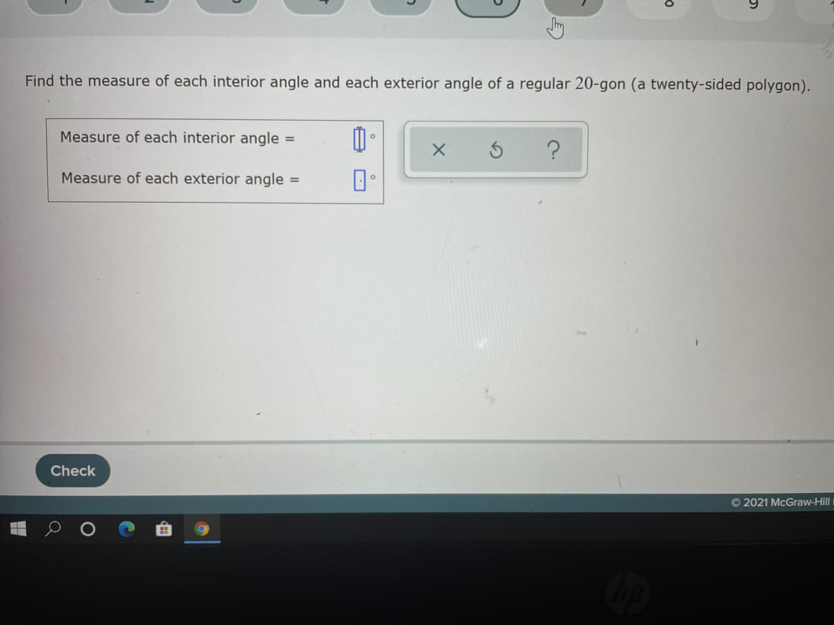 Find the measure of each interior angle and each exterior angle of a regular 20-gon (a twenty-sided polygon).
Measure of each interior angle =
Measure of each exterior angle =
Check
© 2021 McGraw-HillI
