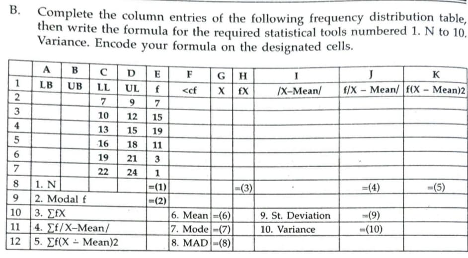 В.
Complete the column entries of the following frequency distribution table,
then write the formula for the required statistical tools numbered 1. N to 10.
Variance. Encode formula on the designated cells.
your
A
B
DE
J
F
G
H
I
K
1
LB
UB
LL
UL
/X-Mean/
f/X – Mean/ f(X - Mean)2
<cf
fX
7
3
10
12
15
4
13
15
19
16
18
11
19
21
3
22
24
1
| 1. N
2. Modal f
3. ΣΙΧ
4. ΣΕ/X-Mean /
12 5. Ef(X - Mean)2
8
|=(1)|
|=(3)
=(4)
=(5)
9
=(2)
10
6. Mean=(6)
7. Mode =(7)
8. MAD =(8)
9. St. Deviation
=(9)
11
10. Variance
=(10)
