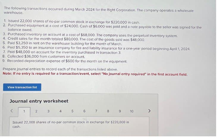 The following transactions occurred during March 2024 for the Right Corporation. The company operates a wholesale
warehouse.
1. Issued 22,000 shares of no-par common stock in exchange for $220,000 in cash.
2. Purchased equipment at a cost of $24,000. Cash of $6,000 was paid and a note payable to the seller was signed for the
balance owed.
3. Purchased inventory on account at a cost of $68,000. The company uses the perpetual inventory system.
4. Credit sales for the month totaled $80,000. The cost of the goods sold was $48,000.
5. Paid $3,250 in rent on the warehouse building for the month of March.
6. Paid $5,350 to an insurance company for fire and liability insurance for a one-year period beginning April 1, 2024.
7. Paid $48,000 on account for the inventory purchased in transaction 3.
8. Collected $36,000 from customers on account.
9. Recorded depreciation expense of $600 for the month on the equipment.
Prepare journal entries to record each of the transactions listed above.
Note: If no entry is required for a transaction/event, select "No journal entry required" in the first account field.
View transaction list
Journal entry worksheet
1
2
3
4
5
6
7
8
co
9
10
Issued 22,000 shares of no-par common stock in exchange for $220,000 in
cash.