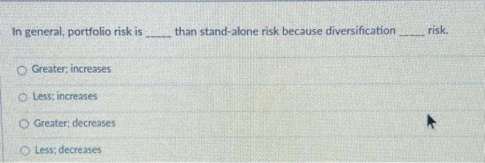 In general, portfolio risk is
O Greater; increases
Less; increases
O Greater: decreases
O Less: decreases
than stand-alone risk because diversification
risk.