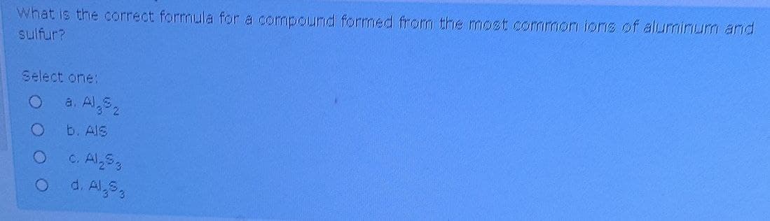 What is the correct formula for a compound formed from the most common ions of aluminum and
sulfur?
Select one:
O
a. Al
b. Als
c. Al₂53
O d. Al