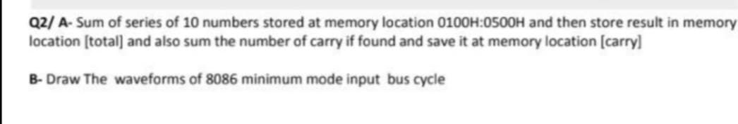 Q2/ A- Sum of series of 10 numbers stored at memory location 0100H:0500H and then store result in memory
location [total] and also sum the number of carry if found and save it at memory location [carry]
B- Draw The waveforms of 8086 minimum mode input bus cycle
