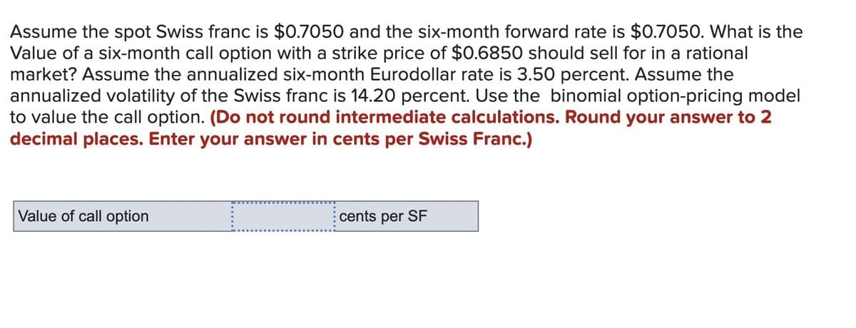 Assume the spot Swiss franc is $0.7050 and the six-month forward rate is $0.7050. What is the
Value of a six-month call option with a strike price of $0.6850 should sell for in a rational
market? Assume the annualized six-month Eurodollar rate is 3.50 percent. Assume the
annualized volatility of the Swiss franc is 14.20 percent. Use the binomial option-pricing model
to value the call option. (Do not round intermediate calculations. Round your answer to 2
decimal places. Enter your answer in cents per Swiss Franc.)
Value of call option
cents per SF