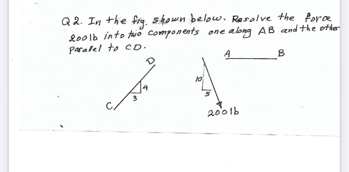 Q 2. In the fra, shown below. Resolve the fore
200lb into tajo components one along AB and the other
parallel to CD.
A
B
10
3
2001b
