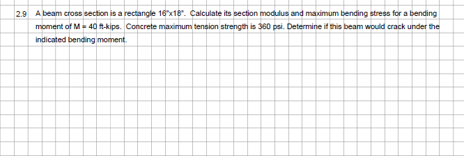 2.9 A beam cross section is a rectangle 16"x18". Calculate its section modulus and maximum bending stress for a bending
moment of M = 40 ft-kips. Concrete maximum tension strength is 360 psi. Determine if this beam would crack under the
indicated bending moment.