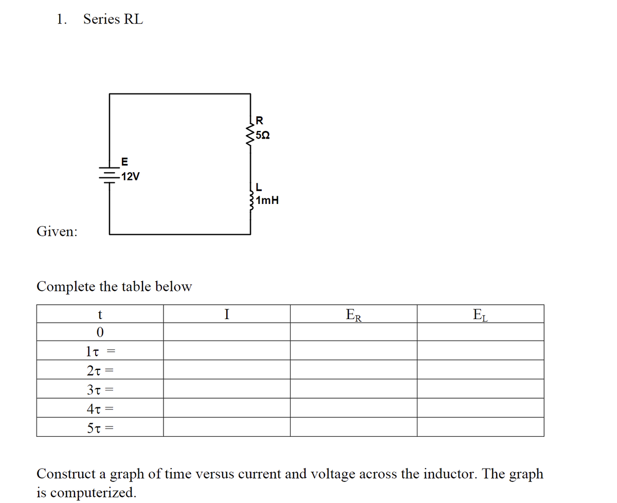 1. Series RL
Given:
Complete the table below
t
0
E
-12V
1T
2t=
3t =
4t =
5t=
I
R
5.Q
L
1mH
ER
EL
Construct a graph of time versus current and voltage across the inductor. The graph
is computerized.