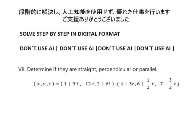 段階的に解決し、 人工知能を使用せず、 優れた仕事を行います
ご支援ありがとうございました
SOLVE STEP BY STEP IN DIGITAL FORMAT
DON'T USE AI DON'T USE AI DON'T USE AI DON'T USE AI
VII. Determine if they are straight, perpendicular or parallel.
1
3
(x,y,z) = (1+9t,-12 t,2 +6t); (4+3t,6+
+22-7-20
t,-7