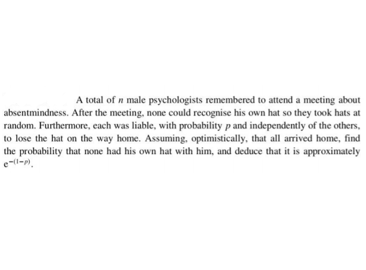 A total of n male psychologists remembered to attend a meeting about
absentmindness. After the meeting, none could recognise his own hat so they took hats at
random. Furthermore, each was liable, with probability p and independently of the others,
to lose the hat on the way home. Assuming, optimistically, that all arrived home, find
the probability that none had his own hat with him, and deduce that it is approximately
e-(1-p)
