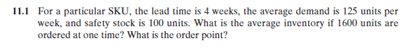 11.1 For a particular SKU, the lead time is 4 weeks, the average demand is 125 units per
week, and safety stock is 100 units. What is the average inventory if 1600 units are
ordered at one time? What is the order point?