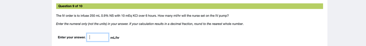 Question 9 of 10
The IV order is to infuse 250 mL 0.9% NS with 10 mEq KCI over 6 hours. How many ml/hr will the nurse set on the IV pump?
Enter the numeral only (not the units) in your answer. If your calculation results in a decimal fraction, round to the nearest whole number.
Enter your answer.
mL/hr
