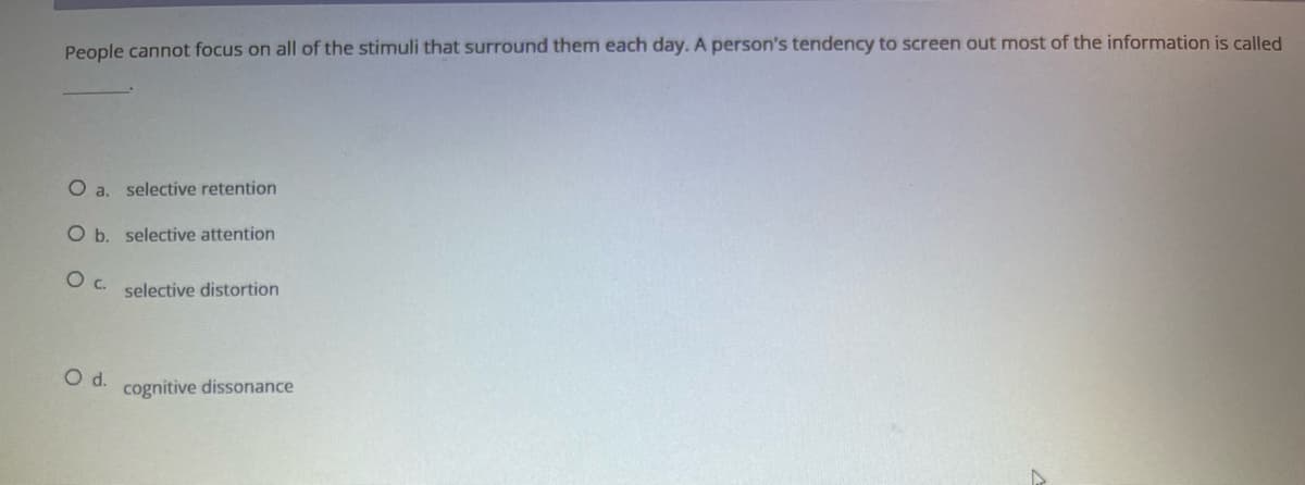 People cannot focus on all of the stimuli that surround them each day. A person's tendency to screen out most of the information is called
O a. selective retention
O b. selective attention
O C.
selective distortion
cognitive dissonance
O d.