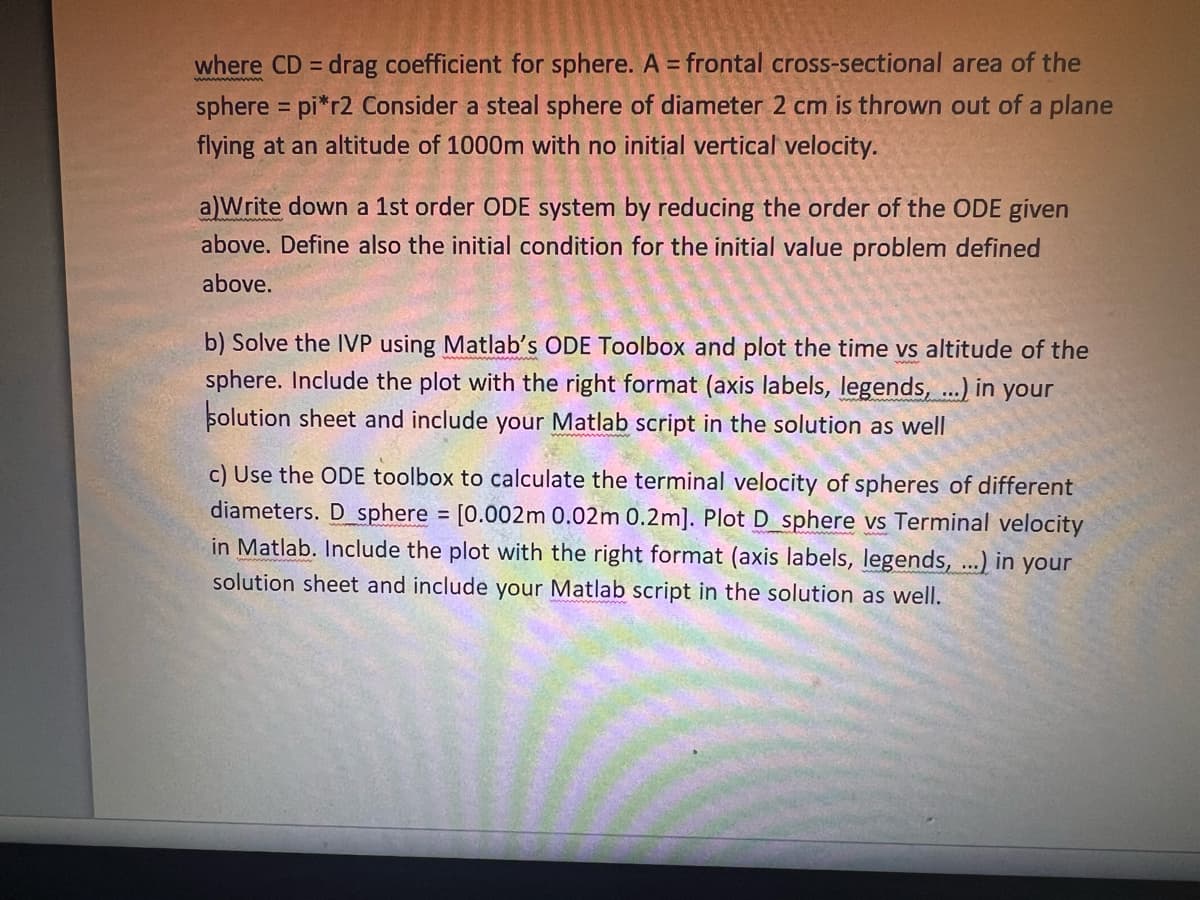 where CD = drag coefficient for sphere. A = frontal cross-sectional area of the
sphere = pi*r2 Consider a steal sphere of diameter 2 cm is thrown out of a plane
flying at an altitude of 1000m with no initial vertical velocity.
a)Write down a 1st order ODE system by reducing the order of the ODE given
above. Define also the initial condition for the initial value problem defined
above.
b) Solve the IVP using Matlab's ODE Toolbox and plot the time vs altitude of the
sphere. Include the plot with the right format (axis labels, legends, ...) in your
solution sheet and include your Matlab script in the solution as well
c) Use the ODE toolbox to calculate the terminal velocity of spheres of different
diameters. D sphere = [0.002m 0.02m 0.2m]. Plot D sphere vs Terminal velocity
in Matlab. Include the plot with the right format (axis labels, legends, ...) in your
solution sheet and include your Matlab script in the solution as well.