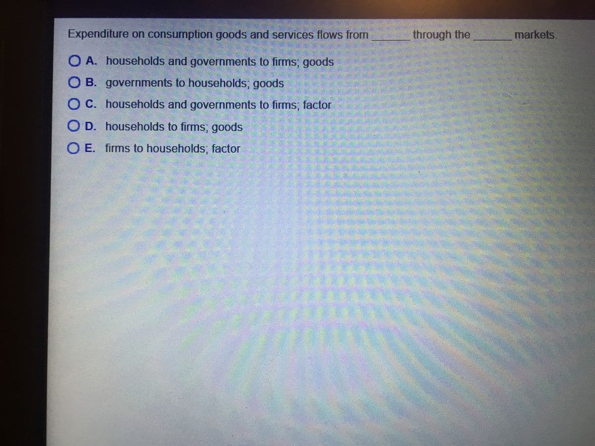 Expenditure on consumption goods and services flows from
through the
markets.
O A. households and governments to firms; goods
O B. governments to households; goods
O C. households and governments to firms, factor
O D. households to firms; goods
O E. firms to households, factor
