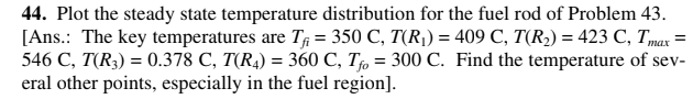44. Plot the steady state temperature distribution for the fuel rod of Problem 43.
[Ans.: The key temperatures are T# = 350 C, T(R¡) = 409 C, T(R2) = 423 C, Tmax
546 C, T(R3) = 0.378 C, T(R4) = 360 C, T, = 300 C. Find the temperature of sev-
eral other points, especially in the fuel region].
