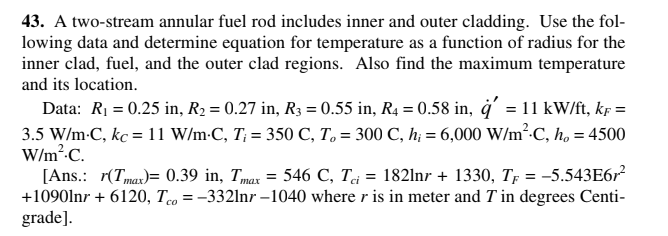 43. A two-stream annular fuel rod includes inner and outer cladding. Use the fol-
lowing data and determine equation for temperature as a function of radius for the
inner clad, fuel, and the outer clad regions. Also find the maximum temperature
and its location.
Data: R1 = 0.25 in, R2 = 0.27 in, R3 = 0.55 in, R4 = 0.58 in, ġ' = 11 kW/ft, kf =
3.5 W/m-C, kc = 11 W/m-C, T; = 350 C, T, = 300 C, h; = 6,000 W/m².C, h, = 4500
W/m²-C.
[Ans.: r(Tmar)= 0.39 in, Tmax = 546 C, Tj = 1821nr + 1330, Tp = -5.543E6r
+1090lnr + 6120, Teo = -332lnr –1040 where r is in meter and T in degrees Centi-
grade].
тах
