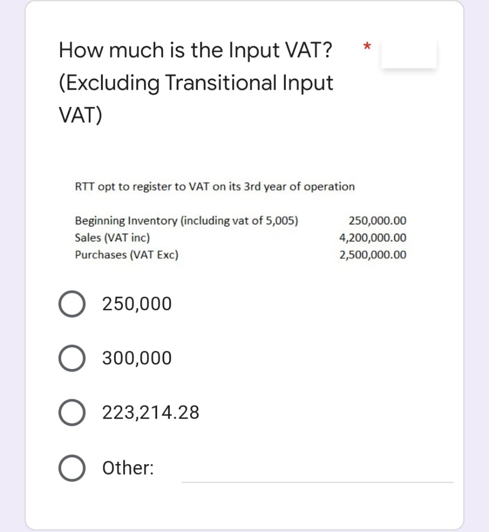 How much is the Input VAT?
(Excluding Transitional Input
VAT)
RTT opt to register to VAT on its 3rd year of operation
Beginning Inventory (including vat of 5,005)
Sales (VAT inc)
250,000.00
4,200,000.00
Purchases (VAT Exc)
2,500,000.00
250,000
300,000
223,214.28
O Other:
