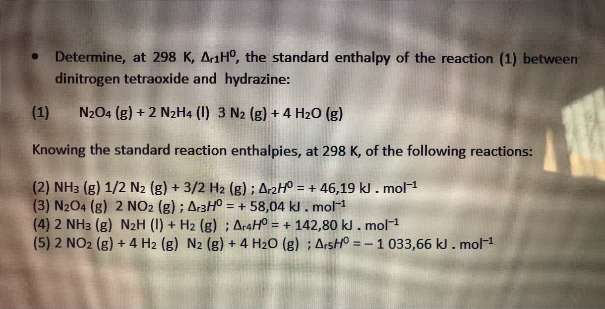 Determine, at 298 K, AraH°, the standard enthalpy of the reaction (1) between
dinitrogen tetraoxide and hydrazine:
(1)
N204 (g) + 2 N2H4 (I) 3 N2 (g) + 4 H2O (g)
Knowing the standard reaction enthalpies, at 298 K, of the following reactions:
(2) NH: (g) 1/2 N2 (g) + 3/2 H2 (g) ; A-2Hº = + 46,19 kl . mol1
(3) N204 (g) 2 NO2 (g) ; Ar3H° = + 58,04 kJ . mol
(4) 2 NH3 (g) N2H (I) + H2 (g) ; A-4H° = + 142,80 kJ. mol1
(5) 2 NO2 (g) + 4 H2 (g) N2 (g) + 4 H2O (g) ; ArsH° = – 1 033,66 kl.mol
