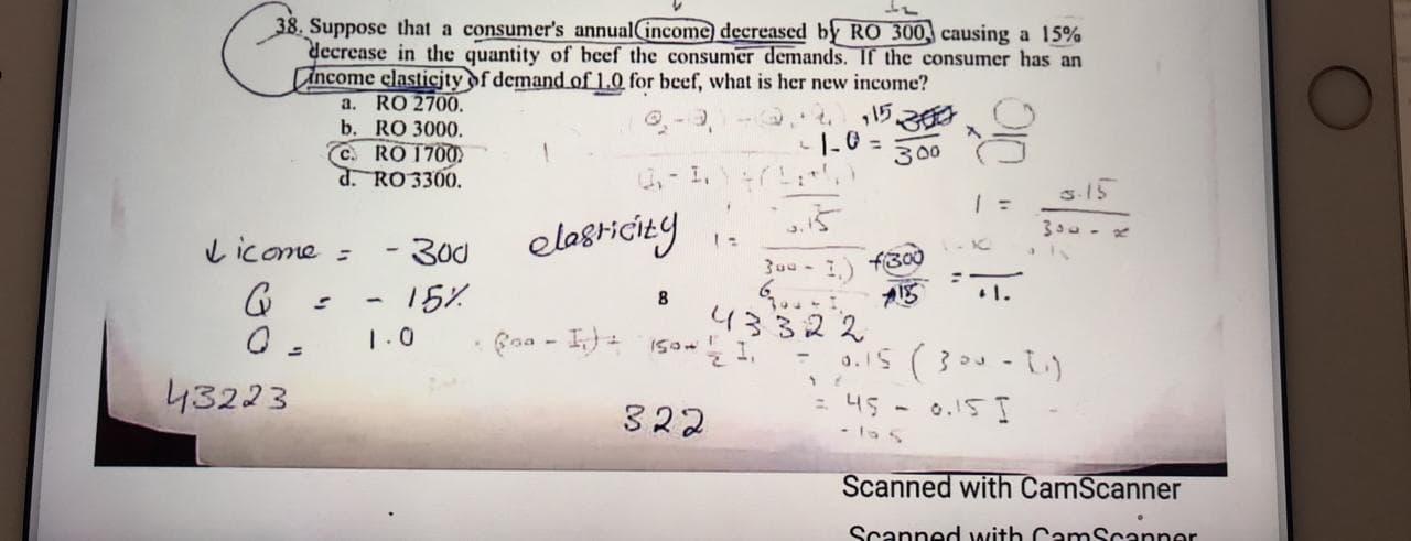 38. Suppose that a consumer's annual(income decreased by RO 300, causing a 15%
decrease in the quantity of beef the consumer demands. If the consumer has an
Ancome elasticjty of demand.of 1.0 for beef, what is her new income?
a. RO 2700,
b. RO 3000.
C. RO 1700
d. RO 3300.
15
|-0 =
300
-1,7
