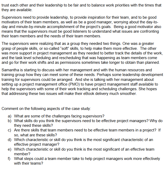 trust each other and their leadership to be fair and to balance work priorities with the times that
they are available.
Supervisors need to provide leadership, to provide inspiration for their team, and to be good
motivators of their team members, as well as be a good manager, worrying about the day-to-
day and minute-by-minute accomplishment of the project's goals. Being a good motivator also
means that the supervisors must be good listeners to understand what issues are confronting
their team members and the needs of their team members.
The supervisors were realizing that as a group they needed two things. One was a greater
grasp of people skills, or so-called "soft" skills, to help make them more effective. The other
was more support in project management as they needed to better track the details of the work,
and the task level scheduling and rescheduling that was happening as team members come
and go for their work shifts and as permissions sometimes take longer to obtain than planned.
Samantha is starting to discuss with her management and with the human resources and
training group how they can meet some of these needs. Perhaps some leadership development
training for supervisors could be arranged. And she is talking with her management about
setting up a project management office (PMO) to have project management staff available to
help the supervisors with some of their work tracking and scheduling challenges. She hopes
that addressing these two issues will make their eBook delivery much smoother.
Comment on the following aspects of the case study:
a) What are some of the challenges facing supervisors?
b) What skills do you think the supervisors need to be effective project managers? Why do
they need these skills?
c) Are there skills that team members need to be effective team members in a project? If
so, what are these skills?
d) Which characteristic or skill do you think is the most significant characteristic of an
effective project manager?
e) Which characteristic or skill do you think is the most significant of an effective team
member?
f) What steps could a team member take to help project managers work more effectively
with their teams?