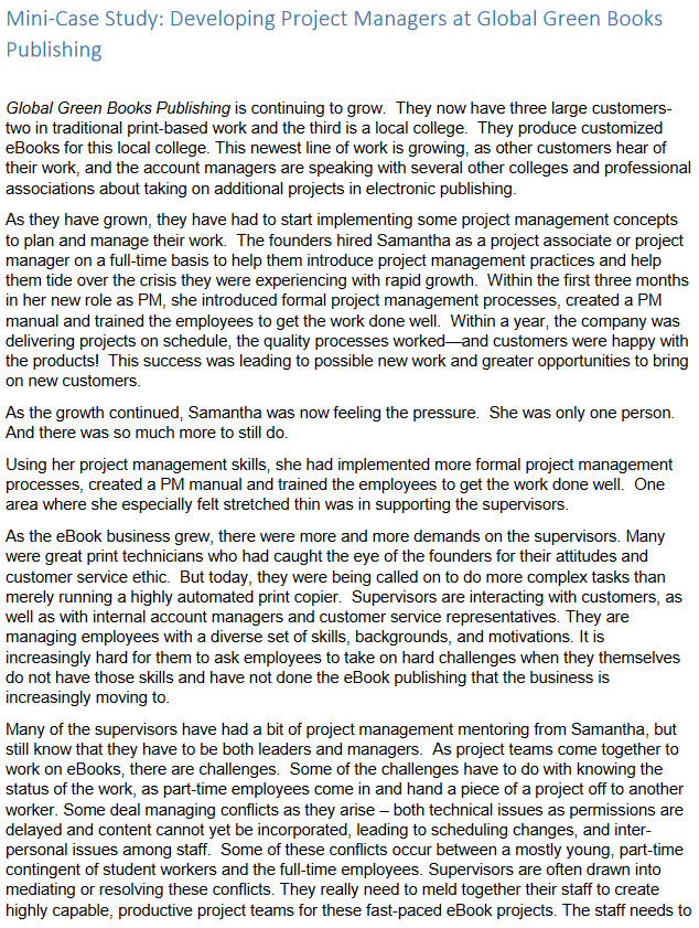 Mini-Case Study: Developing Project Managers at Global Green Books
Publishing
Global Green Books Publishing is continuing to grow. They now have three large customers-
two in traditional print-based work and the third is a local college. They produce customized
eBooks for this local college. This newest line of work is growing, as other customers hear of
their work, and the account managers are speaking with several other colleges and professional
associations about taking on additional projects in electronic publishing.
As they have grown, they have had to start implementing some project management concepts
to plan and manage their work. The founders hired Samantha as a project associate or project
manager on a full-time basis to help them introduce project management practices and help
them tide over the crisis they were experiencing with rapid growth. Within the first three months
in her new role as PM, she introduced formal project management processes, created a PM
manual and trained the employees to get the work done well. Within a year, the company was
delivering projects on schedule, the quality processes worked and customers were happy with
the products! This success was leading to possible new work and greater opportunities to bring
on new customers.
As the growth continued, Samantha was now feeling the pressure. She was only one person.
And there was so much more to still do.
Using her project management skills, she had implemented more formal project management
processes, created a PM manual and trained the employees to get the work done well. One
area where she especially felt stretched thin was in supporting the supervisors.
As the eBook business grew, there were more and more demands on the supervisors. Many
were great print technicians who had caught the eye of the founders for their attitudes and
customer service ethic. But today, they were being called on to do more complex tasks than
merely running a highly automated print copier. Supervisors are interacting with customers, as
well as with internal account managers and customer service representatives. They are
managing employees with a diverse set of skills, backgrounds, and motivations. It is
increasingly hard for them to ask employees to take on hard challenges when they themselves
do not have those skills and have not done the eBook publishing that the business is
increasingly moving to.
Many of the supervisors have had a bit of project management mentoring from Samantha, but
still know that they have to be both leaders and managers. As project teams come together to
work on eBooks, there are challenges. Some of the challenges have to do with knowing the
status of the work, as part-time employees come in and hand a piece of a project off to another
worker. Some deal managing conflicts as they arise - both technical issues as permissions are
delayed and content cannot yet be incorporated, leading to scheduling changes, and inter-
personal issues among staff. Some of these conflicts occur between a mostly young, part-time
contingent of student workers and the full-time employees. Supervisors are often drawn into
mediating or resolving these conflicts. They really need to meld together their staff to create
highly capable, productive project teams for these fast-paced eBook projects. The staff needs to