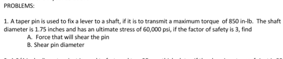 PROBLEMS:
1. A taper pin is used to fix a lever to a shaft, if it is to transmit a maximum torque of 850 in-lb. The shaft
diameter is 1.75 inches and has an ultimate stress of 60,000 psi, if the factor of safety is 3, find
A. Force that will shear the pin
B. Shear pin diameter
