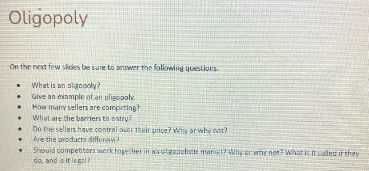 Oligopoly
On the next few slides be sure to answer the following questions.
What is an oligopoly?
Give an example of an oligopoly.
How many sellers are competing?
What are the barriers to entry?
Do the sellers have control over their price? Why or why not?
Are the products different?
Should competitors work together in an oligopolistic market? Why or why not? What is it called if they
do, and is it legal?
